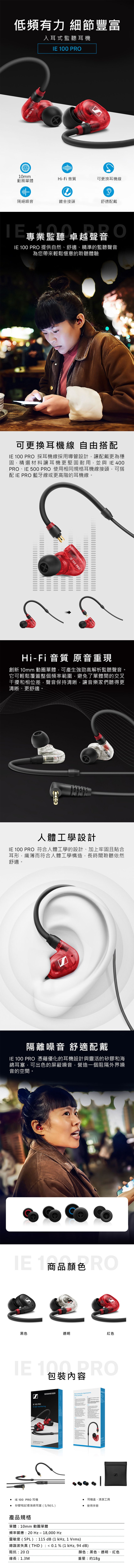 低頻有力 細節豐富入耳式耳機   00 10mm動圈單體Hi-Fi 音質可更換耳機線隔絕噪音鍍金接頭舒適戴專監聽 卓越聲音業監聽 卓越聲音  P 提供自然、舒適、精準的監聽聲音為您帶來輕鬆愜意的聆聽體驗可更換耳機線 自由搭配 100 PRO 採耳機線採用導管設計,讓配戴更為穩固,精選材料讓耳機更堅固耐用,並與 IE 400PRO、IE 500 PRO 使用相同規格耳機線接頭,可搭配 IE PRO 藍牙線或更高階的耳機線IE 100 PRO? 100 PROHi-Fi 音質 原音重現創新 10mm 動圈單體,可產生強勁高解析監聽聲音。它可輕鬆覆蓋整個頻率範圍,避免了單體間的交叉干擾和相位差,聲音保持清晰,讓音樂家們聽得更清晰、更舒適。 100 PRO人體工學設計IE 100 PRO 符合人體工學的設計、加上牢固且貼合耳形,纖薄而符合人體工學構造,長時間聆聽依然舒適。隔離噪音 舒適配戴IE 100 PRO 憑藉優化的耳機設計與靈活的矽膠和海綿耳塞,可出色的屏蔽噪音,營造一個阻隔外界噪音的空間。IE 1 RO商品顏色黑色透明紅色IE 100 PRO包裝內容IE 100 PROIn-ear monitoring   SENNHEISERReinventing the single dynamicdriver principle IE 100 PRO耳機矽膠和記憶海綿耳塞(S/M/L)產品規格單體:10mm 動圈單體頻率響應:20Hz-18,000 Hz靈敏度(SPL):115 dB (1 kHz, 1 Vrms)耳機盒、清潔工具 使用手册總諧波失真(THD) :  0.1 % (1 kHz, 94dB)阻抗:202線長:1.3M顏色:黑色、透明、紅色重量:约18g