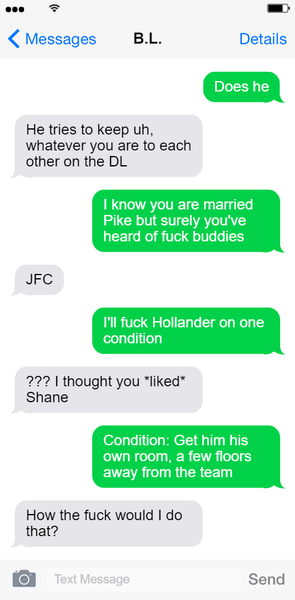 Screenshot of text exchange between Hayden and B.L. Lily Text 1: Does he? Hayden Text 1: He tries to keep uh whatever you are to each other on the DL. Lily Text 2: I know you are married Pike but surely you've heard of fuck buddies. Hayden Text 2: JFC! Lily Text 3: I'll fuck Hollander on one condition. Hayden Text 3: ??? I thought you liked Shane! Lily Text 4: Condition: Get him his own room, a few floors away from the team. Hayden Text 4: How the fuck would I do that? End text exchange.