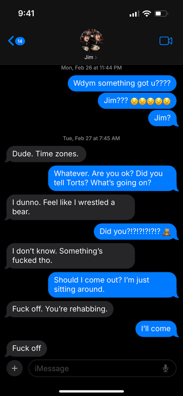 Text message between Trevor and Jamie, displaying Jim at the top with a thumbnail of the two celebrating in their Ducks uniforms. Dated Mon Feb 26 at 11:44 pm. T: Wdym something got u???? T: Jim??? 5 worried face emojis T: Jim? Dated Tues Feb 27 at 7:45 am J: Dude. Time zones. T: Whatever. Are you ok? Did you tell Torts? What’s going on? J: I dunno. Feel like I wrestled a bear. T: Did you?!?!?!?!? Teddy bear emoji J: I don’t know. Something’s fucked tho. T: Should I come out? I’m just sitting around. J: Fuck off, you’re rehabbing. T: I’ll come J: Fuck off.