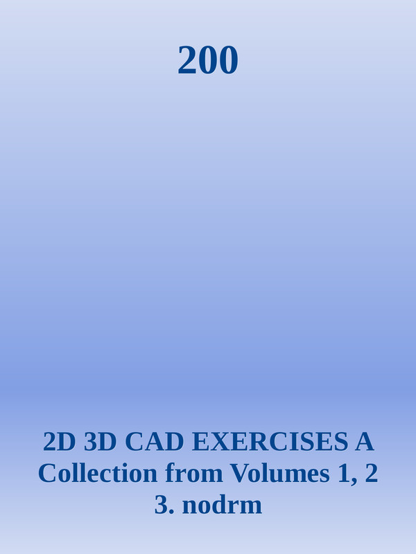 200 - 2D 3D CAD EXERCISES A Collection from Volumes 01, 02 & 03 200 - 2D 3D CAD EXERCISES A Collection from Volumes 01, 02 & 03