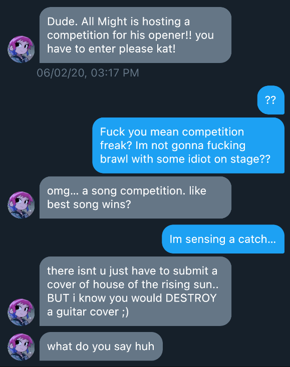 Jirou  Dude. All Might is hosting a competition for   his opener! You have to enter please kat!!  ??  Fuck you mean competition freak? Im not gonna   fucking fight some idiot on stage??  Jirou  omg.. a song competition. like best song wins?     Im sensing a catch..  Jirou  the catch is that you have to submit a cover of   house of the rising sun.. BUT i know you would DESTROY a guitar cover, what do you say huh  Read 3:24