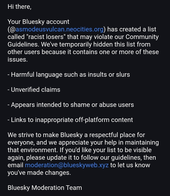 Hi there,

Your Bluesky account (@asmodeusvulcan.neocities.org) has created a list called racist losers that may violate our Community Guidelines. Weve temporarily hidden this list from other users because it contains one or more of these issues. - harmful language such as insults slurs unverified claims appears intended to shame abuse links inappropriate off-platform content we strive make bluesky a respectful place for everyone, and appreciate your help in maintaining that environment. if you'd like be visible again, please update follow our guidelines, then email moderation@blueskyweb.xyz let us know you've made changes. moderation team
