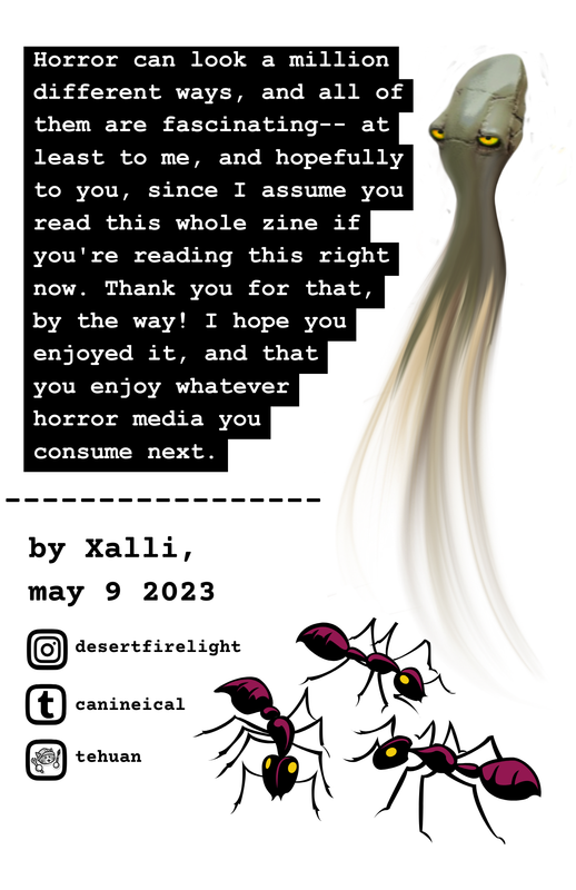 The back cover reads “Horror can look a million different ways, and all of them are fascinating– at least to me, and hopefully to you, since I assume you read this whole zine if you’re reading this right now. Thank you for that, by the way! I hope you enjoyed it, and that you enjoy whatever horror media you consume next.” Below the text, there is a dashed line, and below that line is the text “by Xalli, may 9 2023.” Under that, there is the Instagram logo next to “desertfirelight,” the Tumblr logo next to “canineical,” and the the Neocities logo next to “tehuan.” Along the entire right side of the page is a drawing of a long, gray-yellow colored squid-shaped creature with bright, narrow yellow eyes. Instead of tentacles, its body fades into wispy sort of strings. Below that creature is a drawing of three magenta ants crawling around.