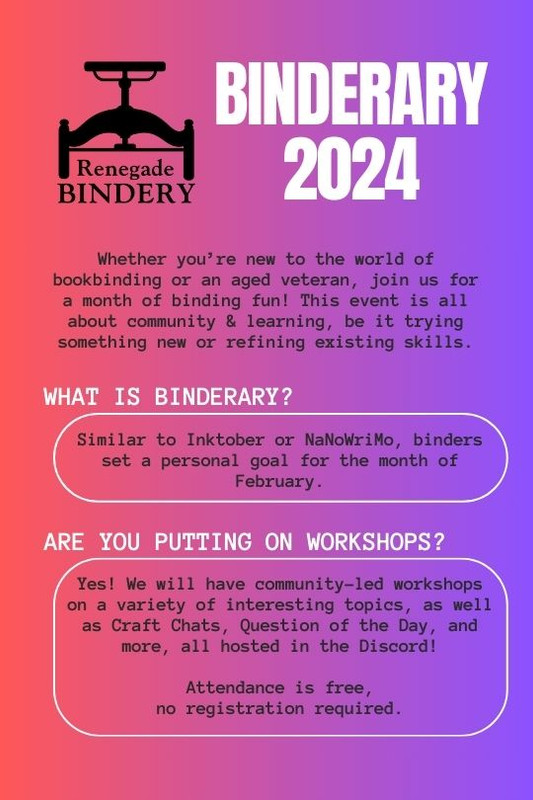 [Black and white text is on a gradient pink and purple background with the Renegade Bindery book press logo in the top left corner.] Whether you’re new to the world of bookbinding or an aged veteran, join us for a month of binding fun! This event is all about community & learning, be it trying something new or refining existing skills. What is Binderary? Similar to Inktober or NaNoWriMo, binders set a personal goal for the month of February. Are you putting on workshops? Yes! We will have community-let workshops on a variety of interesting topics, as well as Craft Chats, Question of the Day, and more, all hosted in the Discord! Attendance is free, no registration required.