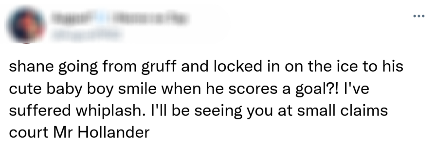  shane going from gruff and locked in on the ice to his cute baby boy smile when he scores a goal?! I've suffered whiplash. I'll be seeing you at small claims court Mr Hollander