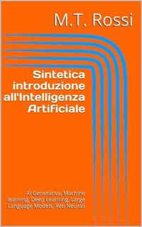 M.T. Rossi - Sintetica introduzione all'Intelligenza Artificiale. AI Generativa, Machine learning, Deep Learning, Large Language Models, Reti Neurali (2024)