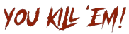 YOU KILL 'EM!