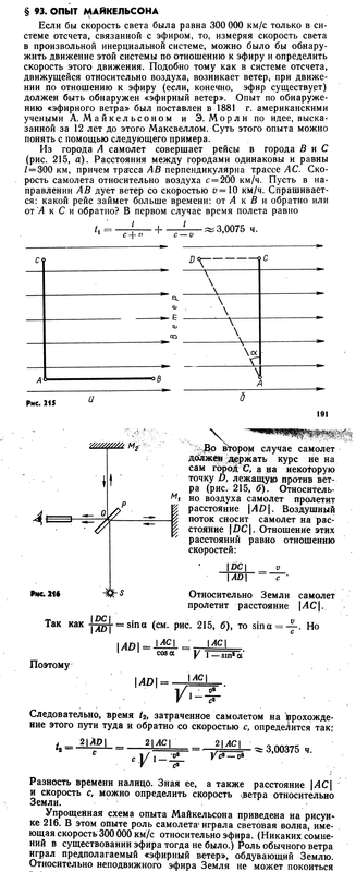 § 93. ОПЫТ МАЙКЕЛЬСОНА  Если бы скорость света была равна 300 000 км/с только в   системе отсчета, связанной с эфиром, то, измеряя скорость света  в произвольной инерциальной системе, можно было бы   обнаружить движение этой системы по отношению к эфиру и определить  скорость этого движения. Подобно тому как в системе отсчета,  движущейся относительно воздуха, возникает ветер, при   движении по отношению к эфиру (если, конечно, эфир существует)  должен быть обнаружен «эфирный ветер». Опыт по   обнаружению «эфирного ветра» был поставлен в 1881 г. американскими  учеными А. Майкельсоном и Э. Морли по идее,   высказанной за 12 лет до этого Максвеллом. Суть этого опыта можно  понять с помощью следующего примера.  Из города А самолет совершает рейсы в города В и С  (рис. 215, а). Расстояния между городами одинаковы и равны  / = 300 км, причем трагсса АВ перпендикулярна трассе АС.   Скорость самолета относительно воздуха с = 200 км/ч. Пусть в   направлении АВ дует ветер со скоростью v =10 км/ч.   Спрашивается: какой рейс займет больше времени: от А к В и обратно или  от &amp;amp;amp;amp;#39;Л к С и обратно? В первом случае время полета равно  к ^ -ТТ-7Г- + , 1.. « 3,0075 ч.  с + п  С — V  С9  дг  с*.  QQ  -V  А*  •о В  Рис. 215  191  Y/щ/гм м2  -— О  Рис 216  1  &amp;amp;amp;amp;amp;gt;,Во втором случае самолет  должен держать курс не на  сам гороД С, а на иеко^рую  точку D, лежащую против   ветра (рис. 215, б).   Относительно воздуха самолет пролетит  расстояние \AD\. Воздушный  поток сносит самолет на   расстояние \DC\. Отношение этих  расстояний равно отношению  скоростей:  \DC\  \AD\  -*М  Относительно Земли самолет  пролетит расстояние \АС\.  Так как L* — sin а (см. рис. 215, б), то sina = -~. Но  \АВ\  _ \АС\ J_ \AC\  Поэтому  cosa у 1 _ sin* dt*  1401-  \АС\  У&amp;amp;amp;amp;#39;-*-&amp;amp;amp;amp;#39;  Следовательно, время fa затраченное самолетом на   прохождение этого пути туда и обратно со скоростью с, определится так:  , 2\АР\  r2 = —^  2|ЛС|  v*-z-  ?|Ж?| ^ 3,00375 ч.  Разность времени налицо. Зная ее, а также расстояние \АС\  и скорость с, можно определить скорость хветра относительно  Земли.  Упрощенная схема опыта Майкельсона приведена на   рисунке 216. В этом опыте роль самолета» играла световая волна,   имеющая скорость 300 000 км/с относительно эфира. (Никаких   сомнений в существовании эфира тогда не было.) Роль обычного ветра  играл предполагаемый «эфирный ветер», обдувающий Землю.  Относительно неподвижного эфира Земля не может покоиться  все время, так как она движется вокруг Солнца со   скоростью около 30 км/с и эта скорость непрерывно меняет   направление. Роль города А играла полупрозрачная пластина Р,   разделяющая поток света от источника S на два взаимно   перпендикулярных пучка. Города В и С заменены зеркалами М\ и М2,  направляющими световые пучки обратно.