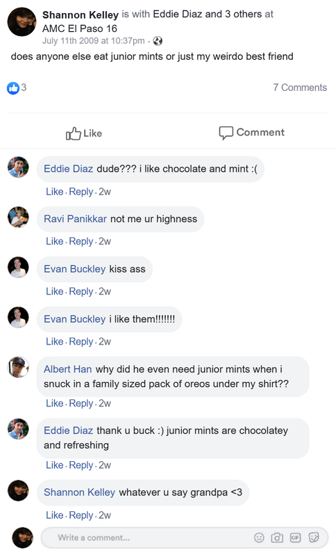 shannon's facebook status says "does anyone else eat junior mints or just my weirdo best friend". eddie comments "dude i like junior mints :(", ravi comments "no me ur highness", buck comments "kiss ass. i like them!!!!", albert comments "why did he even need junior mints when i snuck a family sized pack of oreos in under my shirt?", eddie comments "thank you buck, junior mints are chocolatey and refreshing", shannon comments "whatever u say grandpa"