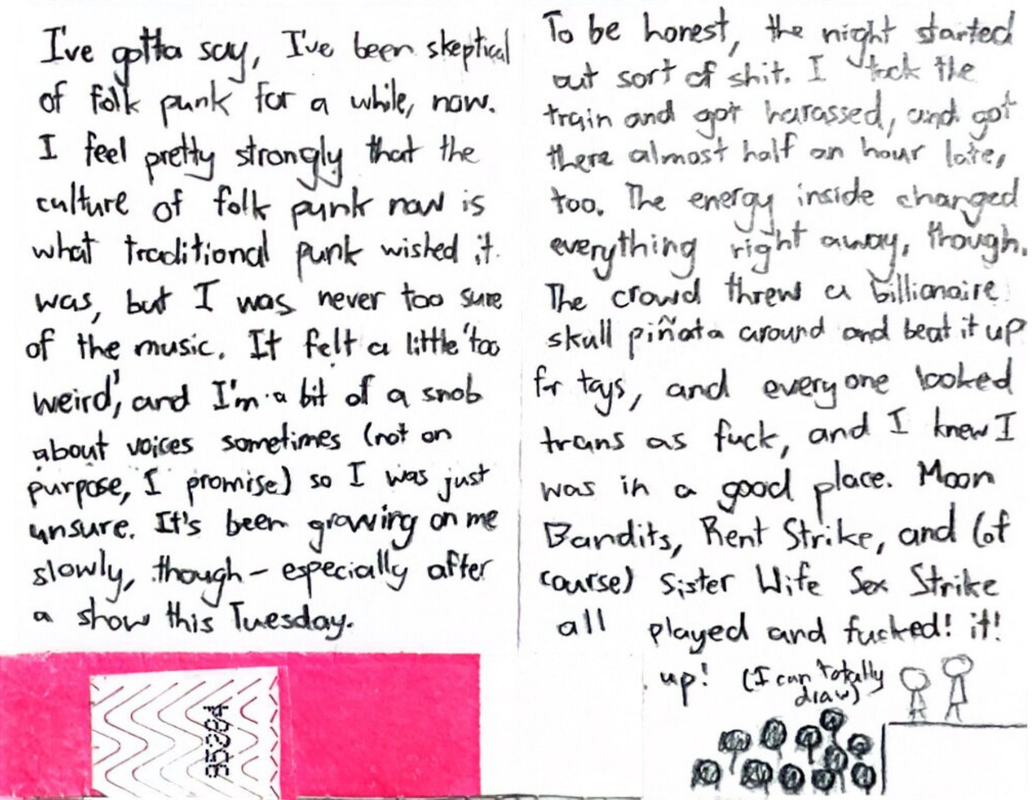 The first page has half of a hot pink entry band for The Smell on it. Above it, the page reads “I've gotta say, I've been skeptical of folk punk for a while, now. I feel pretty strongly that the culture of folk punk now is what traditional punk wished it was, but I was never too sure of the music. It felt a little too weird, and I'm a bit of a snob about voices sometimes (not on purpose, I promise) so I was just unsure. It’s been growing on me slowly, though – especially after a show this Tuesday.” The second page starts “To be honest, the night started out sort of shit. I took the train and got harassed, and got there almost half an hour late, too. The energy inside changed everything right away, though. The crowd threw a billionaire skull piñata around and beat it up for toys, and everyone looked trans as fuck, and I knew I was in a good place. Moon Bandits, Rent Strike, and (of course) Sister Wife Sex Strike all played and fucked it up!” Below that, there's the text “(I can totally draw)” and, below that, an incredibly rudimentary stick figure drawing of a crowd of people looking up at two people on stage.