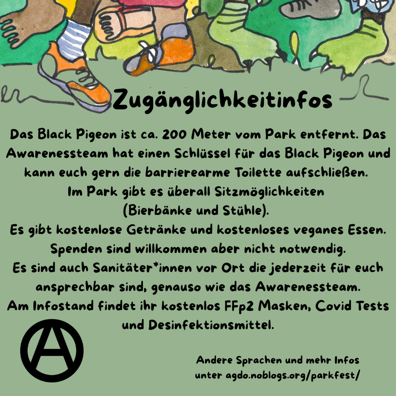 Die Hauptfarbe des Bildes ist ein helles Waldgrün. Am oberen Rand sind viele verschiedene Füße, Beine und bunte Hosen zu sehen. Manche tragen Schuhe, manche sind Baarfuß.
Direkt da drunter steht als Überschrift: Zugänglichkeitsinfos und darunter folgender Text: „Das Black Pigeon ist ca. 200 Meter vom Park entfernt. Das Awarenessteam hat einen Schlüssel für das Black Pigeon und kann euch gern die barrierearme Toilette aufschließen. 
Im Park gibt es überall Sitzmöglichkeiten 
(Bierbänke und Stühle). Es gibt kostenlose Getränke und kostenloses veganes Essen. Spenden sind willkommen aber nicht notwendig. Es sind auch Sanitäter*innen vor Ort die jederzeit für euch ansprechbar sind, genauso wie das Awarenessteam. Am Infostand findet ihr kostenlos FFp2 Masken, Covid Tests und Desinfektionsmittel.” Unten links ist ein schwarzes Circle A zu sehen. In etwas kleiner steht rechts daneben: „Andere Sprachen und mehr Infos unter agdo.noblogs.org/parkfest/”