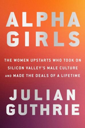 Alpha Girls: The Women Upstarts Who Took On Silicon Valley's Male Culture and Made the Deals of a...