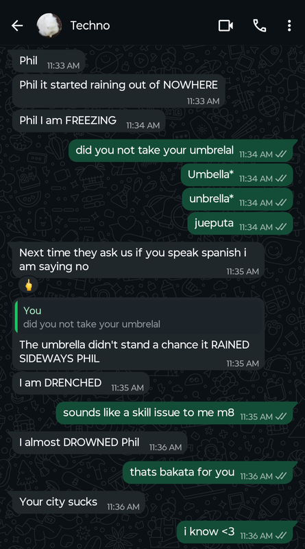 Screenshot of a whatsapp conversation between Techno and Phil  Techno: Phil  Techno: Phil it started raining out of NOWHERE  Techno: Phil I am FREEZING  Phil: did you not take your umbrelal  Phil: umbella* Phil: unbrella*  Phil: jueputa  Techno: Next time they ask us if you speak spanish i am saying no   Phil reacts to this message with a middle finger emoji Techno: The umbrella didnt stand a chance it RAINED SIDEWAYS PHIL  Techno:I am DRENCHED  Phil: sounds like a skill issue to me mate Techno: I almost DROWNED Phil Phil: thats bakata for you  Techno: Your city sucks Phil: i know <3 