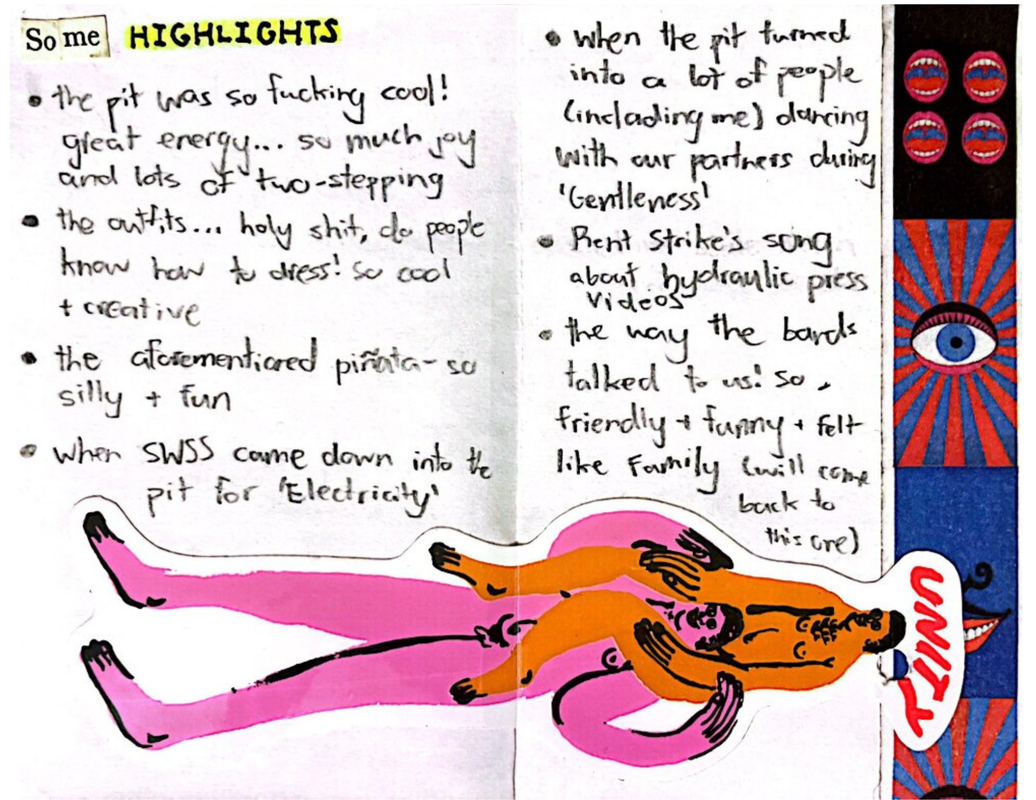 Page three starts with the phrase “Some HIGHLIGHTS”-- the 'Some' made out of two cut up words ('So' and 'me') from some book and 'HIGHLIGHTS' written in black Sharpie and highlighted with yellow highlighter. Below it is a bullet point list, which is also continue onto page four, that lists that “the pit was so fucking cool! great energy... so much joy and lots of two-stepping”, “the outfits... holy shit, do people know how to dress! so cool + creative”, “the aforementioned piñata - so silly + fun”, “when SWSS come down into the pit for ‘Electricity’”, “when the pit turned into a lot of people (including me) dancing with our partners during ‘Gentleness’”, “Rent Strike's song about hydraulic press videos”, and “the way the bands talked to us: so friendly & funny & felt like family (will come back to this one). Across the bottom of both pages is a sticker for Unity Skate Co. of two naked people, one colored in orange on the other's shoulders (and the other is colored in pink). Underneath the sticker across the right side of page four is a strip of Washi tape in dark blue, red, and black colors, with eyes and lips.