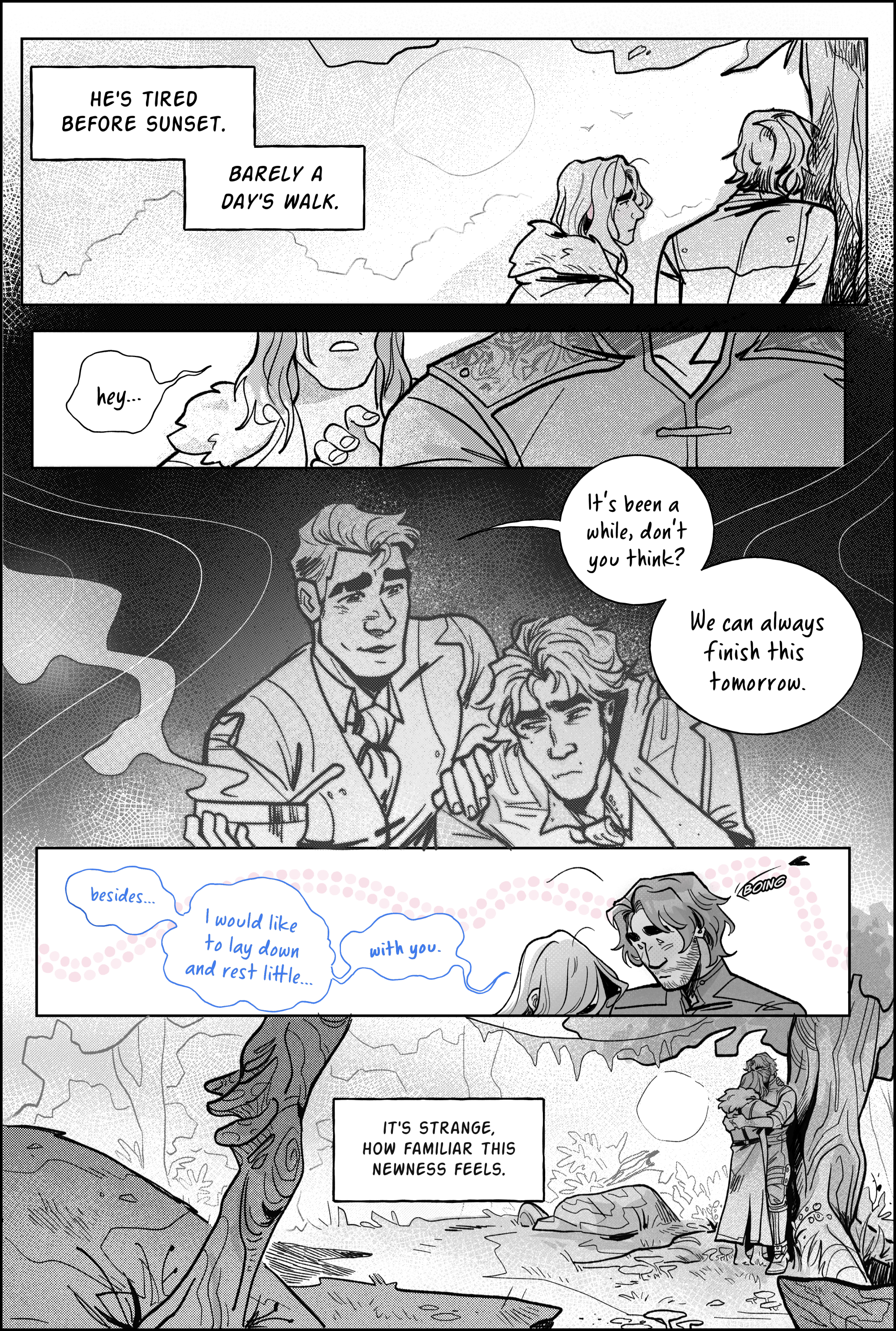 Page 3, panel 1: You tire before sunset. Barely a day's walk. A shot from behind of a tired jayce leaning on a tree trunk, the sun high above his head. Viktor watches him with concern on his face Panel 2, closing up on Viktor's raised hand, his fingers slowly reaching for Jayce’s shirt. He says, hey… and pauses. Panel 3, a sudden flashback to their time in the past as lab partners; the room filled with grayer tones, fuzzy at the edges. Viktor is overworked. Jayce touches Viktor’s shoulder, bringing him a bowl of warm soup. He smiles gently, and says, much in the same tone; It's been a while, don't you think? We can always finish this tomorrow. Panel 4, back to the present, where viktor has just echoed his words. he leans his head on Jayce’s shoulder, feeling embarrassed, and continues speaking: Besides… I would like to lay down and rest a little… with you. A trail of pink bubbles decorates the panel. a cartoony heart bounces on Jayce’s head. He's flustered. Panel 5: Accepting Viktor’s suggestion, Jayce hugs him tightly, nested in the corner of the tree. The camera pans away from them, the dense jungle framing their bodies in a storybook fashion. They haven't walked enough to get out. short grass, large bushes, stone formations and many, many tiny mushrooms sprout from the ground, leading the eye. The narration says: It’s strange, how familiar this newness feels. end page.