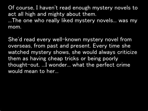 still image from the original higurashi novel. nothing is shown except for the following text which keiichi is thinking to himself “Of course. I haven’t read enough mystery novels to act all high and mighty about them. …The one who really liked mystery novels… was my mom. She’d read every well-known mystery novel from overseas, from past and present. Every time she watched mystery shows, she would always criticize them as having cheap tricks or being poorly thought-out…. I wonder… what the perfect crime would mean to her…”