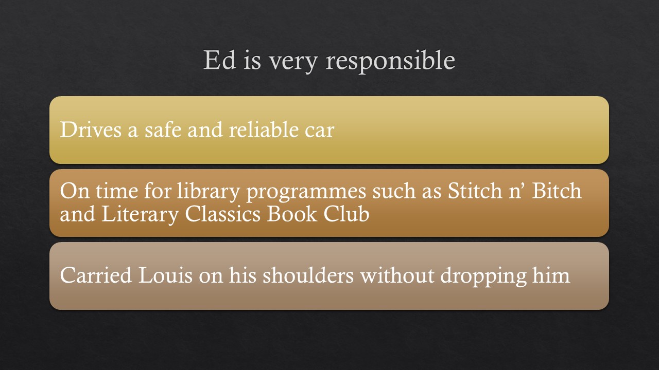 [alt text] Image of a title slide for a PowerPoint presentation. White letters on dark gray background. Heading reads “Ed is very responsible”. There are three long rectangles, one above the other. The top rectangle is yellow and has the text “drives a safe and reliable car”; second rectangle is orange with the text “on time for library programs such as Stitch n’ Bitch and Literary Classics Book Club”; third rectangle is light brown with the text “carried Louis on his shoulders without dropping him”
