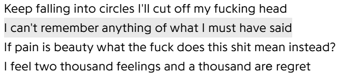 Keep falling into circles I'll cut off my fucking head
I can't remember anything of what I must have said
If pain is beauty what the fuck does this shit mean instead?
I feel two thousand feelings and a thousand arе regret
