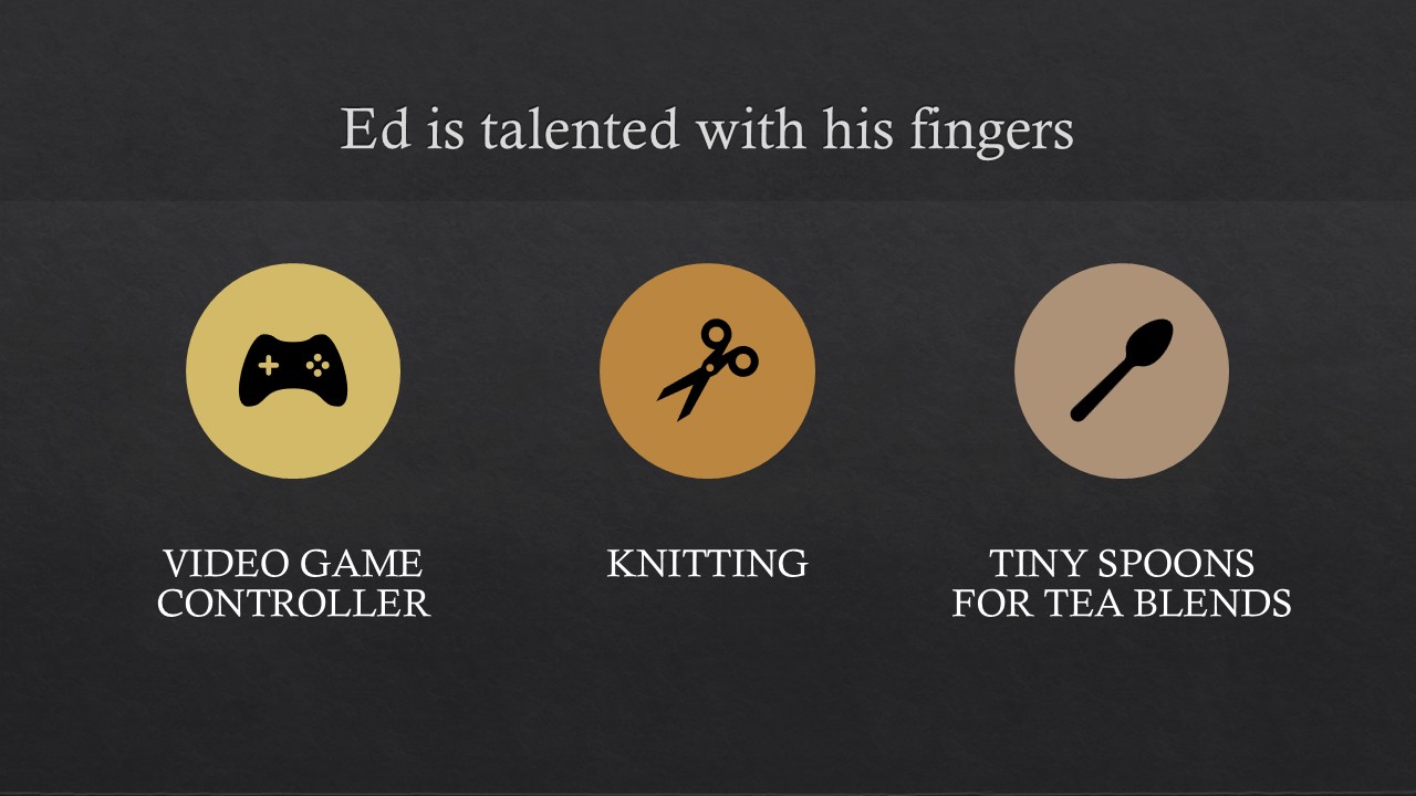 [alt text] Image of a title slide for a PowerPoint presentation. White letters on dark gray background. Heading reads “Ed is talented with his fingers”. Black video game controller icon in yellow circle above the text “video game controller”; black scissors icon in orange circle above the text “knitting”; black spoon icon in pale brown circle above the text “tiny spoons for tea blends”