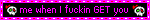 me when i fucking get you