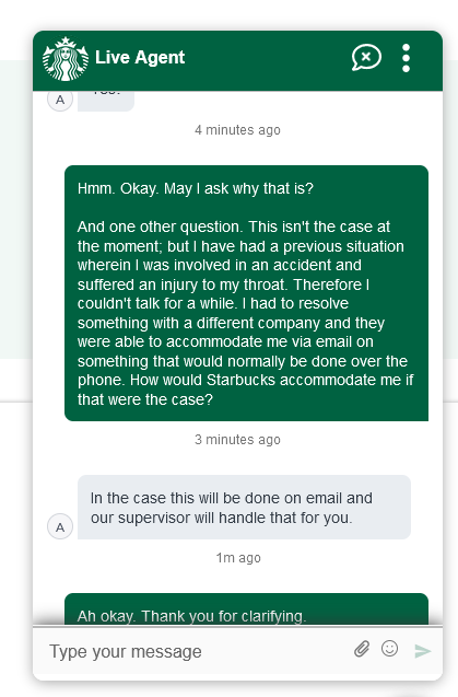 Customer: Hmm. Okay. May I ask why that is? And one other question. This isn't the case at the moment, but I have had a previous situation wherein I was involved in an accident and suffered an injury to my throat. Therefore I couldn't talk for a while. I had to resolve something with a different company and they were able to accommodate me via email on something that would normally be done over the phone. How would Starbucks accommodate me if that were the case? Agent: In the case this will be done on email and our supervisor will handle that for you.