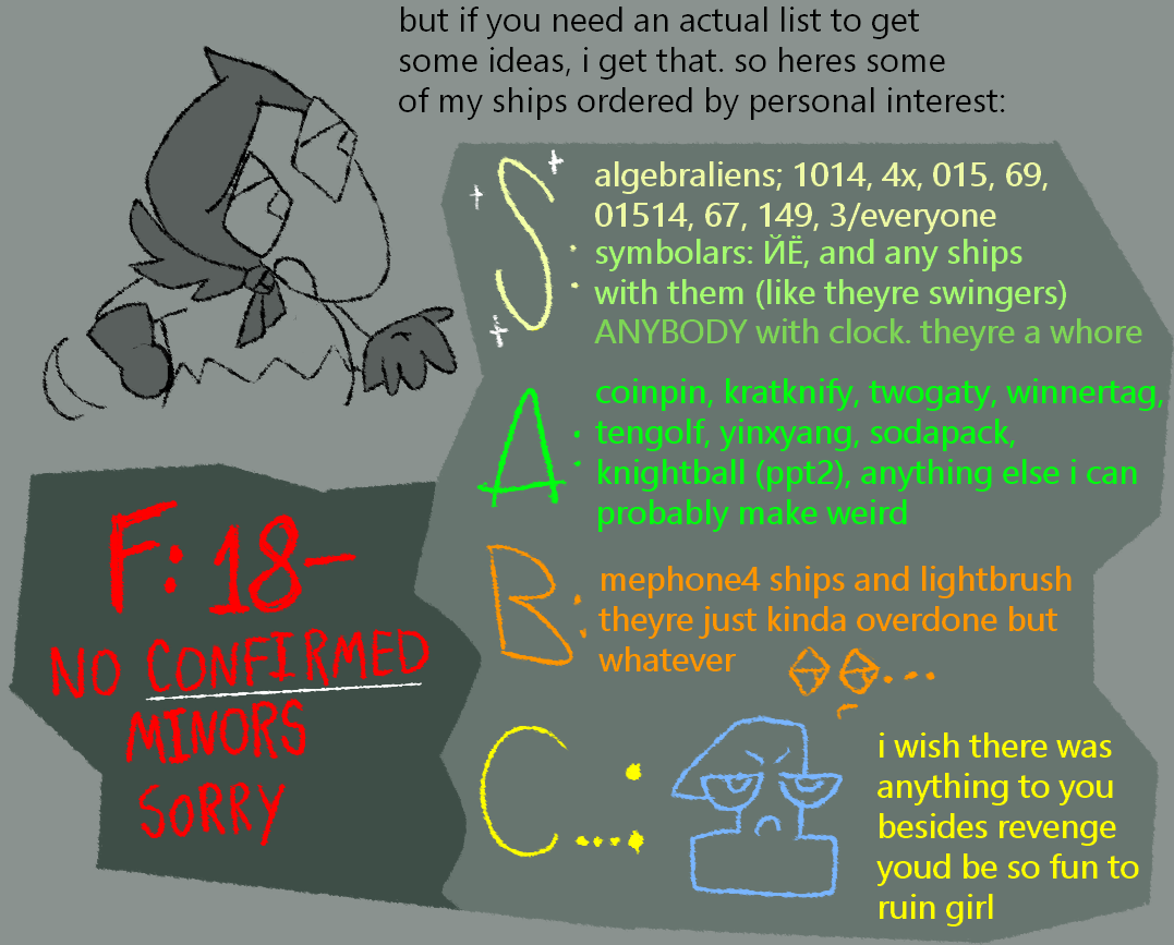 "but if you need an actual list to get some ideas, i get that. so heres some of my ships ordered by personal interest:" there are five tiers. in tier S: "algebraliens; 1014, 4x, 015, 69, 01514, 67, 149, 3/everyone symbolars; ЙЁ, and any ships with them (like theyre swingers) ANYBODY with clock. theyre a whore" in tier A: "coinpin, kratknify, twogaty, winnertag, tengolf, yinxyang, sodapack, knightball (ppt2), anything else i can probably make weird" in tier B: "mephone4 or lightbrush theyre just kinda overdone but whatever :\..." in C tier is an unamused doodle of one from bfdi. beside her is text: "i wish there was anything to you besides revenge youd be so fun to ruin girl" in F tier, in giant underlined bright red text: "18- NO CONFIRMED MINORS SORRY"