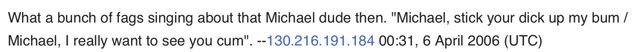 A screenshot of a Wikipedia talk page comment reading “What a bunch of fags singing about that Micheal dude then.‟Michael, stick your dick up my bum / Michael, I really want to see you come”.” -- 130.216.191.184, 6 April 2006 (UTC)