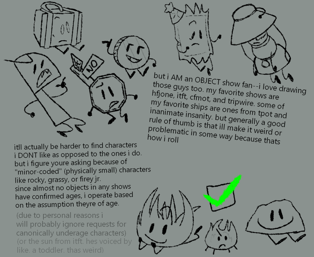 "but i AM an OBJECT show fan--i love drawing those guys too. my favorite shows are hfjone, iftf, cfmot, and tripwire. some of my favorite ships are ones from tpot and inanimate insanity. but generally a good rule of thumb is that ill make it weird or problematic in some way because thats how i roll  itll actually be harder to find characters i DONT like as opposed to the ones i do. but i figure youre asking because of "minor-coded" (physically small) characters like rocky, grassy, or firey jr. since almost no objects in any shows have confirmed ages, i operate based on the assumption theyre of age. (due to personal reasons i will probably ignore requests for canonically underage characters) (or the sun from itft. hes voiced by like. a toddler. thas weird)"