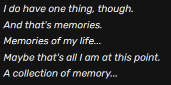 I do have one thing though. And that's memories. Memories of my life... Maybe that's all I am at this point. A collection of memory...
