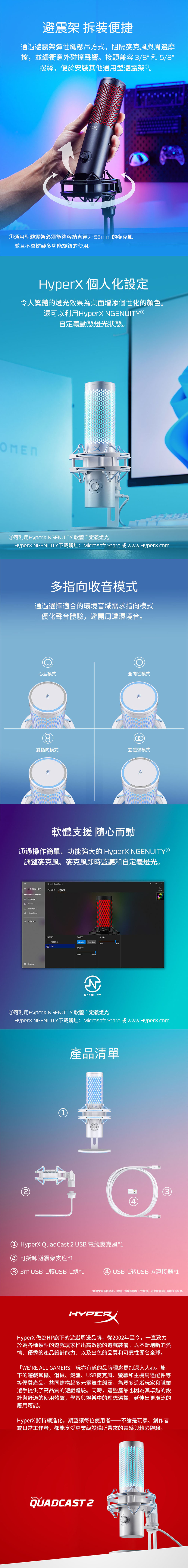 避震架 拆装便捷通過避震架彈性繩懸吊方式,阻隔麥克風與周邊摩擦,並緩衝意外碰撞聲響。接頭兼容3/8和5/8螺絲,便於安裝其他通用型避震架。①通用型避震架必须能夠容納直徑为55mm 的麥克風並且不會妨礙多功能旋鈕的使用。HyperX 個人化設定令人驚豔的燈光效果為桌面增添個性化的顏色。還可以利用HyperX NGENUITY®自定義動態燈光狀態。①可利用HyperX NGENUITY 軟體自定義燈光HyperX NGENUITY下載網址:Microsoft Store 或www.HyperX.com多指向收音模式通過選擇適合的環境音域需求指向模式優化聲音體驗,避開周遭環境音。心型模式全向性模式8雙指向模式立體聲模式軟體支援 隨心而動通過操作簡單、功能強大的 HyperX NGENUITY®調整麥克風、麥克風即時監聽和自定義燈光。ENGENUITYConnected ProductsHyperX QuadCast 2udio LightsKeyboardMouseMousepadMicrophoneLight SyncSettingsEFFECTSTARGETSPEED Add EffectAll LightsSelectionWaveOPACITYhiddenvisibleANGENUITY①可利用HyperX NGENUITY 軟體自定義燈光HyperX NGENUITY下載網址:Microsoft Store 或www.Hyperx.com1產品清單① HyperX QuadCast 2 USB 電競麥克風*134 可拆卸避震架支座*1③  USB-C轉USB-C線*1④ USB-C转USB-A連接器*1*賣場文案僅供參考,規格請見下方規,可依需求自行選購適合型號。HYPERHyperX 做為HP旗下的遊戲周邊品牌,從2002年至今,一直致力於為各種類型的遊戲玩家推出高效能的遊戲裝備。以不斷創新的熱情、優秀的產品設計能力、以及出色的品質和可靠性聞名全球。WERE ALL GAMERS」玩亦有道的品牌理念更加深入人心。旗下的遊戲耳機、滑鼠、鍵盤、USB麥克風、螢幕和主機周邊配件等等優質產品,共同建構起多元電競生態圈,為眾多遊戲玩家和職業選手提供了高品質的遊戲體驗。同時,這些產品也因為其卓越的設計與舒適的使用體驗,學習與娛樂中的理想選擇,延伸出更廣泛的應用可能。HyperX 將持續進化,期望讓每位使用者——不論是玩家、創作者或日常工作者,都能享受專業級設備所帶來的靈感與精彩體驗。HYPERXQUADCAST 2