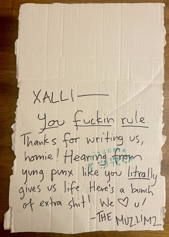 a note scrawled in black marker on a poster-sized piece of white cardboard. the note reads 'Xalli-- you fuckin rule. Thanks for writing us, homie! Hearing from yung punx like you litrally gives us life. Here's a bunch of extra shit! We [heart] you! - The Muslimz'