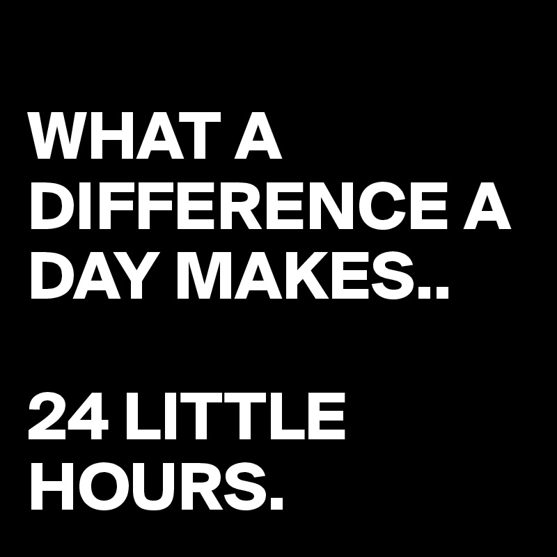 WHAT-A-DIFFERENCE-A-DAY-MAKES-24-LITTLE-HOURS