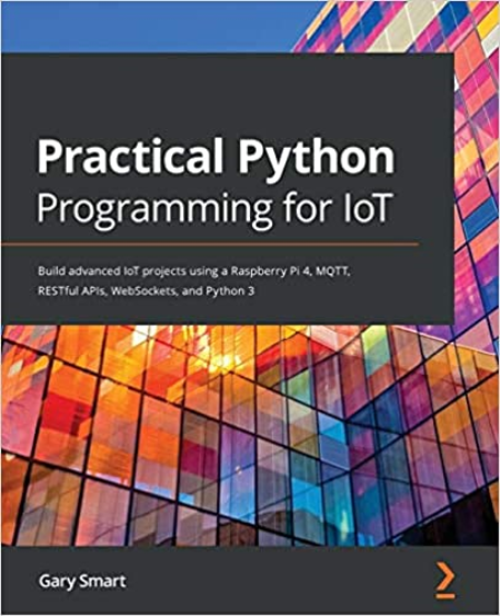 Practical Python Programming for IoT: Build advanced IoT projects using a Raspberry Pi 4, MQTT, RESTful APIs, WebSockets, Python