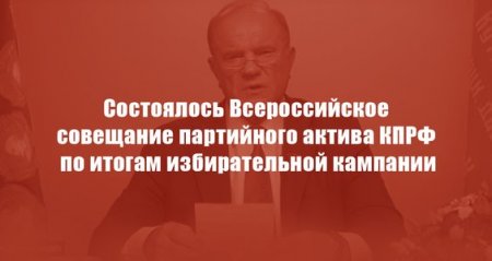 Состоялось Всероссийское совещание партийного актива КПРФ по итогам избирательной кампании