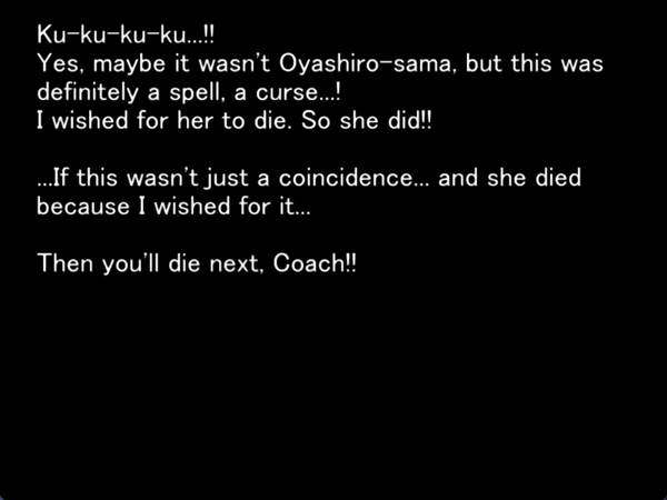 Ku-ku-ku-ku…!! Yes, maybe it wasn’t Oyashiro-sama, but this was definitely a spell, a curse…! I wished for her to die. So she did!! If this wasn’t just a coincidence…. and she died because I wished for it… then you’ll die next coach!!!