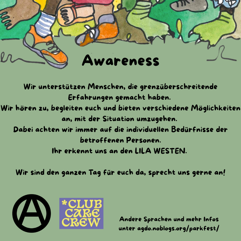 Die Hauptfarbe des Bildes ist ein helles Waldgrün. Im oberen Drittel sind viele verschiedene Füße, Beine und bunte Hosen zu sehen. Manche tragen Schuhe, manche sind Baarfuß.
Direkt da drunter steht als Überschrift: Awareness und darunter folgender Text: „Wir unterstützen Menschen, die grenzüberschreitende Erfahrungen gemacht haben. Wir hören zu, begleiten euch und bieten verschiedene Möglichkeiten an, mit der Situation umzugehen. Dabei achten wir immer auf die individuellen Bedürfnisse der betroffenen Personen. Ihr erkennt uns an den LILA WESTEN. Wir sind den ganzen Tag für euch da, sprecht uns gerne an!” Unten links ist ein schwarzes Circle A zu sehen und daneben das Logo der ClubCareCrew in Lila und hellem Gelb. In etwas kleiner steht rechts daneben: „Andere Sprachen und mehr Infos unter agdo.noblogs.org/parkfest/”