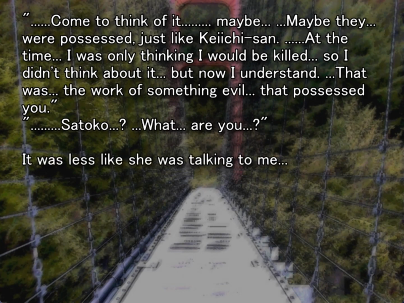 still image from the original higurashi visual novel. A bridge is pictured. Satoko says “ ......Come to think of it........ maybe... ...Maybe they... were possessed, just like Keiichi-san. .....At the time... I was only thinking I would be killed... so I didn't think about it... but now I understand. ...That was. the work of something evil... that possessed you” Keiichi replies “.....Satoko..? ...What... are you...?