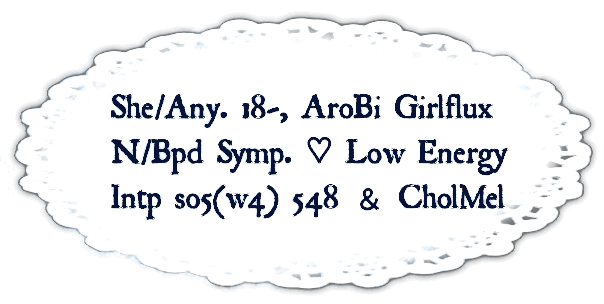 01. Amia, She Her mainly but any pronouns are fine. Minor and aromantic bisexual, also girlflux. Narcissistic and borderline symptoms + low energy. Intp so5w4 548 & Choleric-Melancholic. 02. so5w4 - sx4w5 - sp8w7 + Neutral Evil, RLUEI + LVEF. Any terms, DMs & pings are ok! Memory issues also