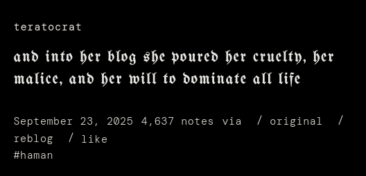 screenshot of tumblr post by teratocrat: "and into her blog she poured her cruelty, her malice, and her will to dominate all life." I've tagged this "#haman"