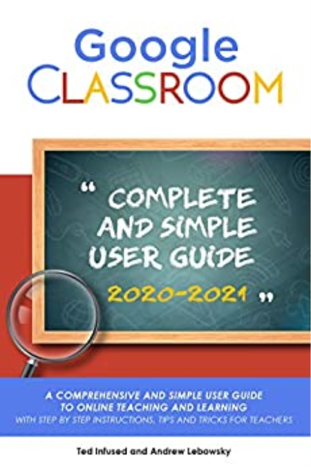 Google Classroom: A 2020/2021 Comprehensive And Simple User Guide To Online Teaching And Learning With Step By Step Instructions