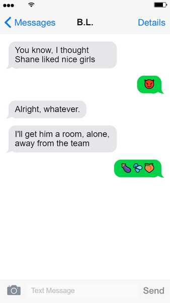 Screenshot of a text exchange between Hayden and B.L. Hayden Text 1: You know, I thought Shane liked nice girls. Lily Text 1: [smiling devil emoji] Hayden Text 2: Alright, whatever. Hayden Text 3: I'll get him a room, alone, away from the team. Lily Text 2: [eggplant emoji] [water squirt emoji] [peach emoji] End text exchange.