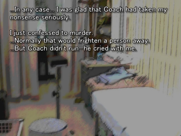still image from the original higurashi visual novel. Keiichi is in a medical exam room at the clinic and thinking to himself:… In any case…. I was glad that Coach had taken my nonsense seriously. I just confessed to murder. …Normally that would frighten a person away. …But Coach didn’t run - he cried with me.