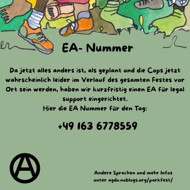 Die Hauptfarbe des Bildes ist ein helles Waldgrün. Am oberen Rand sind viele verschiedene Füße, Beine und bunte Hosen zu sehen. Manche tragen Schuhe, manche sind Baarfuß. Direkt da drunter steht als Überschrift: EA Nummer und darunter folgender Text: „Da jetzt alles anders ist, als geplant und die Cops jetzt wahrscheinlich leider im Verlauf des gesamten Festes vor Ort sein werden, haben wir kurzfristig einen EA für legal support eingerichtet. Hier die EA Nummer für den Tag: +49 163 6778559” Unten links ist ein schwarzes Circle A zu sehen. In etwas kleiner steht rechts daneben: „Andere Sprachen und mehr Infos unter agdo.noblogs.org/parkfest/”