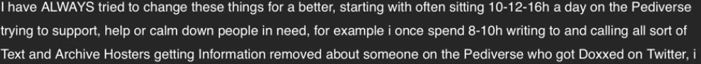 cropped screenshot of consuelas blog with the following text I have always tried to change these things for a better, starting with often sitting 12 14 16 h a day on the pediverse trying to support, help or calm down people in need, for example i once spend 8 10 h writing to and calling all sort of text and archive hosters getting information removed about someone on the pediverse who got doxxed from twitter