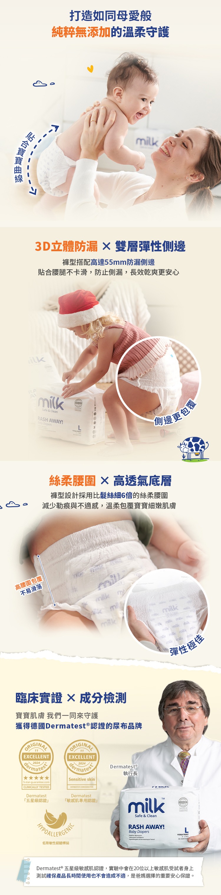 打造如同母愛般純粹無添加的溫柔守護m3D立體防漏  雙層彈性側邊褲型搭配高達55mm防漏側邊貼合腰腿不卡滑,防止側漏,長效乾爽更安心ilkSafe  CleanRASH AWAY! Diapers 側邊更包覆絲柔腰圍  高透氣底層褲型設計採用比髮絲細6倍的絲柔腰圍減少勒痕與不適感,溫柔包覆寶寶細嫩肌膚高腰圍包覆不易滑落kmil臨床實證成分檢測寶寶肌膚 我們一同來守護獲得德國Dermatest®認證的尿布品牌ORIGINALORIGINALEXCELLENTEXCELLENT20245-star-guarantee.comCLINICALLY TESTEDDermatest「五星級認證Sensitive skinDermatest「敏感肌專用認證DermatestⓇ執行長低致敏性認證標誌Safe & CleanRASH AWAY!Baby Diapers   m     milk milk milk彈性極佳YOGA PANT  &  36 DIAPERDermatest ® 五星級敏感肌認證,實驗中會在20位以上敏感肌受試者身上測試確保產品長時間使用也不會造成不適,是爸媽選擇的重要安心保證。