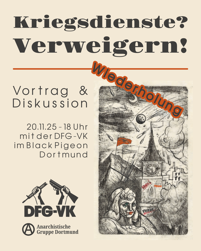 Sharepic für die Veranstaltung “Kriegsdienste? Verweigern!”. Der Hintergrund ist grau. Oben steht über zwei Zeilen in groß der Titel der Veranstaltung in schwarz. Darunter ist eine horizontale Linie in braun. Der Rest des Bildes ist in zwei Spalten unterteilt. In der ersten Spalte steht oben, rechtsbündig “Vortrag & Diskussion”. Darunter steht mittig in der Spalte rechtsbündig “20.11.25 – 18 Uhr mit der DFG-VK im Black Pigeon Dortmund”. Unten in der Spalte sind die Logos der DFG-VK und der Anarchistischen Gruppe Dortmund. In der zweiten Spalte ist ein Bild über die gesamte Länge. Das Bild ist eine Kohlezeichnung, in der eine Stadt bei Nacht zu sehen ist, auf die Bomben fallen. Vorne ist auf dem Bild eine Person zu sehen. Auf dem Uhrenturm in der Mitte der Stadt steht als Graffiti “Krieg” und “Frieden”. Hinter der Stadt ist ein Berg, auf dem eine rotte Flagge gehisst ist. Quer über den oben Rand des rechten Bildes steht das Wort “Wiederholung” in dunkelgrün mit roter Schriftumrandung.