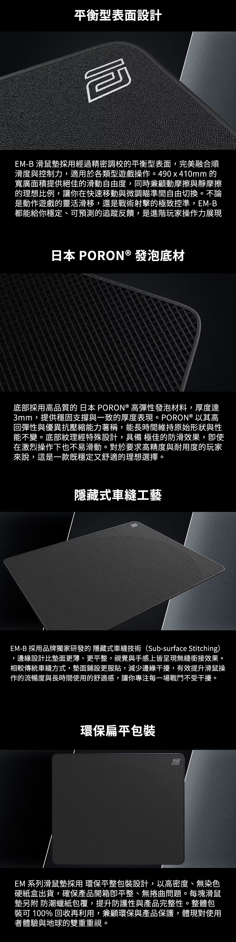 平衡型表面設計咆EM-B 滑鼠墊經過精密調校的平衡型表面,完美融合順滑度與控制力,適用於各類型遊戲操作。490 x 410mm 的寬廣面積提供絕佳的滑動自由度,同時兼顧動摩擦與靜摩擦的理想比例,讓你在快速移動與微調瞄準間自由切換。不論是動作遊戲的靈活滑移,還是戰術射擊的極致控準,EM-B都能給你穩定、可預測的追蹤反饋,是進階玩家操作力展現日本 PORON ® 發泡底材底部高品質的 日本 PORON® 高彈性發泡材料,厚度達3mm,提供穩固支撐與一致的厚度表現。PORON® 以其高回彈性與優異抗壓縮能力著稱,能長時間維持原始形狀與性能不變。底部紋理經特殊設計,具備 極佳的防滑效果,使在激烈操作下也不易滑動。對於要求高精度與耐用度的玩家來說,這是一款穩定又舒適的理想選擇。隱藏式車縫工藝EM-B 採用品牌獨家研發的 隱藏式車縫技術(Sub-surface Stitching),邊緣設計比墊面更薄、更,視覺與手感上皆呈現無縫銜接效果。相較傳統車縫方式,墊面鋪設更服貼,減少邊緣干擾,有效提升滑鼠操作的流暢度與長時間使用的舒適感,讓你專注每一場戰鬥不受干擾。環保扁平包EM 系列滑鼠墊採用 環保包裝設計,以高密度、無染色硬紙盒出貨,確保產品開箱平整、無捲曲問題。每塊滑鼠墊 防潮蠟紙包覆,提升防護性與產品完整性。整體包裝可 100% 回收再利用,兼顧環保與產品保護,體現對使用者體驗與地球的雙重重視。