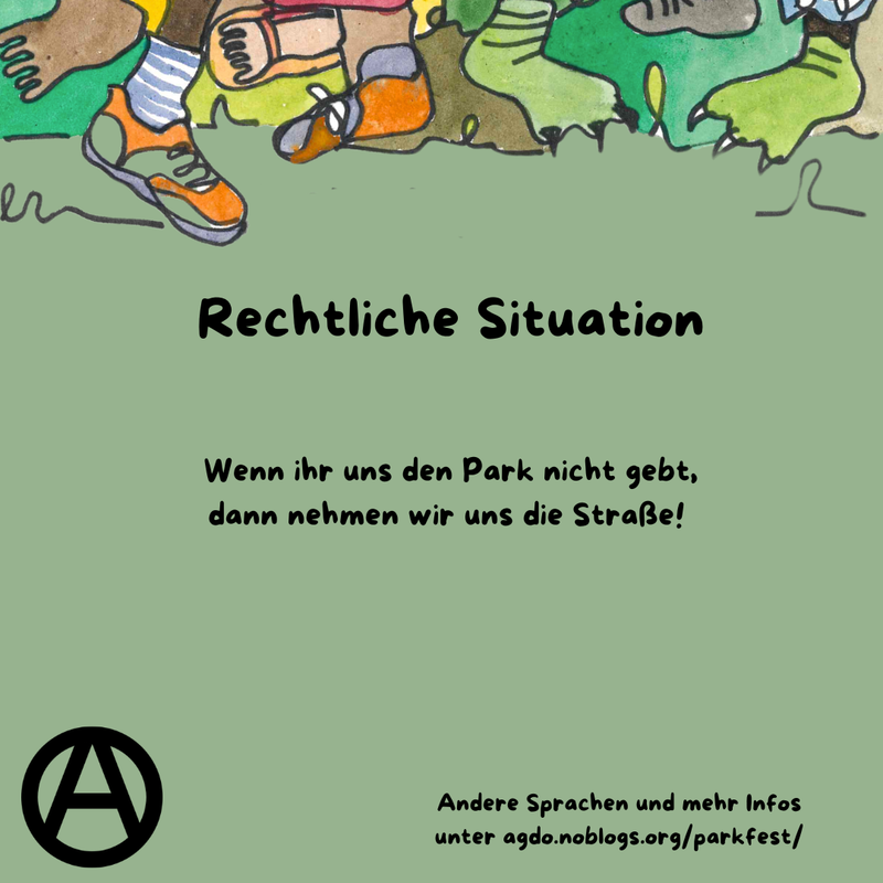 Die Hauptfarbe des Bildes ist ein helles Waldgrün. Am oberen Rand sind viele verschiedene Füße, Beine und bunte Hosen zu sehen. Manche tragen Schuhe, manche sind Baarfuß. Direkt da drunter steht als Überschrift: Rechtliche Situation und darunter folgender Text: „Wenn ihr uns den Park nicht gebt, dann nehmen wir uns die Straße!” Unten links ist ein schwarzes Circle A zu sehen. In etwas kleiner steht rechts daneben: „Andere Sprachen und mehr Infos unter agdo.noblogs.org/parkfest/”