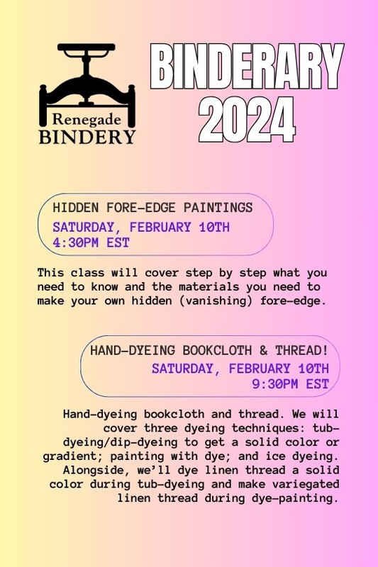 [Black text is on a gradient yellow and pink background with the Renegade Bindery book press logo in the top left corner.] HIDDEN FORE-EDGE PAINTINGS Saturday, Feb 10th, 4:30PM EST This class will cover step by step what you need to know and the materials you need to make your own hidden (vanishing) fore-edge. HAND-DYEING BOOKCLOTH & THREAD! Saturday, Feb 10th, 9:30PM EST Hand-dyeing bookcloth and thread. We will cover three dyeing techniques: tub-dyeing/dip-dyeing to get a solid color or gradient; painting with dye; and ice dyeing. Alongside, we’ll dye linen thread a solid color during tub-dyeing and make variegated linen thread during dye-painting.