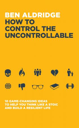 How to Control the Uncontrollable: 10 Game Changing Ideas to Help You Think Like a Stoic and Build a Resilient Life